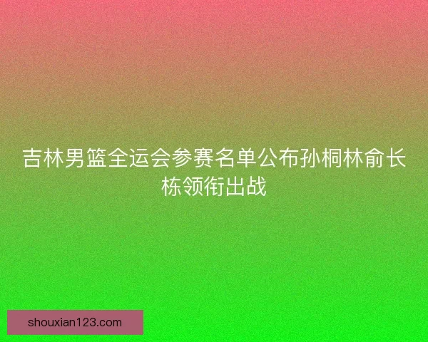 吉林男篮全运会参赛名单公布孙桐林俞长栋领衔出战