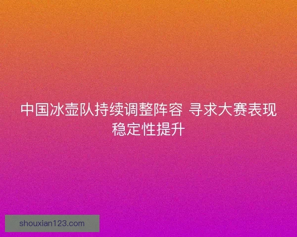 中国冰壶队持续调整阵容 寻求大赛表现稳定性提升