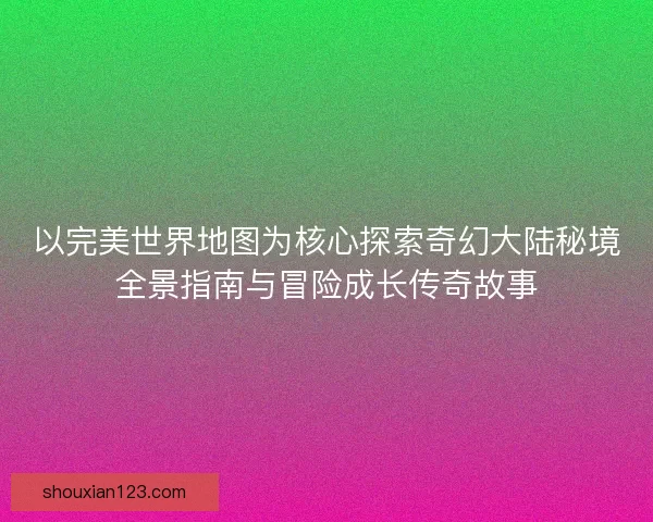以完美世界地图为核心探索奇幻大陆秘境全景指南与冒险成长传奇故事