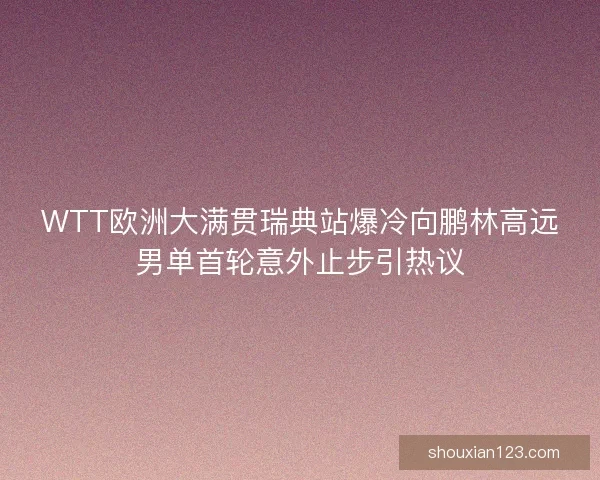 WTT欧洲大满贯瑞典站爆冷向鹏林高远男单首轮意外止步引热议