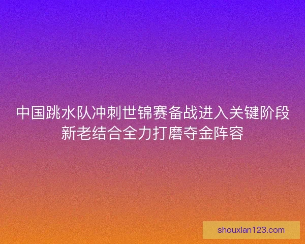 中国跳水队冲刺世锦赛备战进入关键阶段新老结合全力打磨夺金阵容