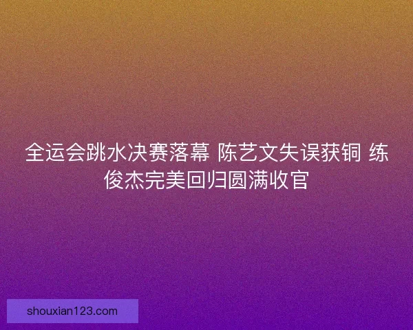 全运会跳水决赛落幕 陈艺文失误获铜 练俊杰完美回归圆满收官