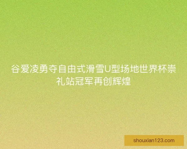 谷爱凌勇夺自由式滑雪U型场地世界杯崇礼站冠军再创辉煌